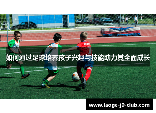 如何通过足球培养孩子兴趣与技能助力其全面成长