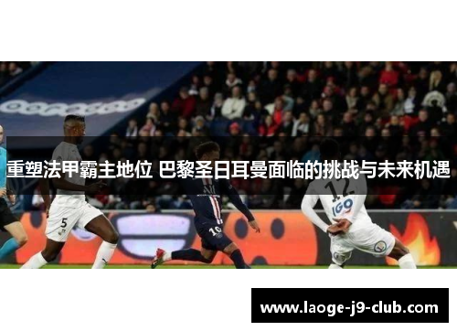 重塑法甲霸主地位 巴黎圣日耳曼面临的挑战与未来机遇